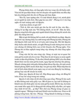 THÛÚÅNG ÀÏË THÒ CÛÚÂI 94
http://www.ebooks.vdcmedia.com
Phong chêm choåc, caái öëng nghe trïn tay vung vêíy rêët buöìn cûúâi.
Vûâa traã lúâi qua àiïån thoaåi vûâa troâ chuyïån vúái ngûúâi khaác maâ àêìu dêy
bïn kia khöng biïët thò chó coá Phong múái laâm àûúåc.
“Xin löîi, taåm ngûâng nheá. Coá möåt khaách àang uã ruä, mònh phaãi
an uãi ngûúâi êëy möåt chuát. Heån gùåp laåi sau nheá" - Phong ruã ró vaâo öëng
nghe röìi toeát miïång cûúâi vúái Quyïn.
- Lûâa bao nhiïu cö gaái röìi?
- Trúâi úi, khi naâo mònh goåi cho hoå thò múái laâ lûâa, coân àêy...
chùèng leä laåi àöåp möåt cêu “Töi khöng thñch, cö im ài”. Dên du lõch,
Quyïn cuäng hiïíu khi gùåp möåt ngûúâi khaách lùçng nhùçng thò mònh cêìn
phaãi dõu daâng hún maâ.
Möåt cö gaái thò khöng thïí so saánh vúái möåt khaách troå àûúåc. Quyïn
àõnh noái vêåy nhûng thêëy tia cûúâi trong mùæt Phong laåi thöi, Phong chó
chúâ Quyïn thöët möåt lúâi laâ coá cúá tuön möåt traâng daâi. Àöi khi Quyïn
thêëy buöìn cûúâi chñnh mònh, cûá nghô Phong laâ möåt chaâng trai coân treã
con nhûng röìi khöng hiïíu sao cûá kïí chuyïån cho Phong nghe. Coân
Phong thò cûá àuâa nghõch tûng tûãng vêåy nhûng rêët chõu lùæng nghe
Quyïn noái.
Cöng viïåc thò luác naâo cuäng vêåy. Saáng, coá mùåt taåi cú quan luác
nùm giúâ ba mûúi nïëu laâ ca trûåc. Tiïëp theo laâ múã söí giao ca xem ngûúâi
trûúác coá dùån doâ gò khöng. Vñ duå nhû, khaách phoâng A201 yïu cêìu àûúåc
àaánh thûác vaâo luác nùm giúâ ba mûúi, ngay lêåp tûác nhû bay lïn phoâng.
Nhanh nhûng phaãi nhúá giêìy khöng àûúåc khua löëp cöëp, chó möåt mònh
khaách phoâng A201 muöën thûác dêåy vaâo giúâ naây thöi. Phêìn tiïëp theo laâ
múã söí lõch nhêån khaách xem ngaây nay coá núi naâo àùng kyá troå khöng,
phoâng loaåi naâo àïí chuêín bõ trûúác.
Höm nay, Quyïn ài laâm trïî. Sïëp àûáng ngay cöíng, caái àöìng höì
trïn cöí tay loeá saáng trong muâ sûúng.
Quyïn lñ nhñ chaâo röìi ài nhû chaåy qua cöíng. Phoâng lïî tên saåch
seä àïën khöng möåt mêíu giêëy vuån. Múã söí giao ca, laåy trúâi laâ khöng coá
khaách naâo cêìn thûác giêëc vaâo luác nùm giúâ ba mûúi. Àúâi laâ vêåy, ba trùm
saáu mûúi böën ngaây ài laâ àuáng giúâ thò chùèng thêëy sïëp àêu, caái ngaây
duy nhêët lúä trïî thò... gò àêy? Neát chûä cuãa Phong trong söí giao ca
nguïåch ngoaåc: "Khöng coá möåt quyá khaách naâo troå àïm nay. Giao ca 40
phoâng tröëng hoaác. Kyá tïn - Phong". Vùæng khaách laâ khöng coá lûúng.
 