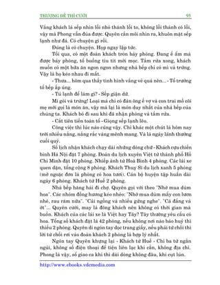 THÛÚÅNG ÀÏË THÒ CÛÚÂI 95
http://www.ebooks.vdcmedia.com
Vùæng khaách laâ sïëp nhòn löîi nhoã thaânh löîi to, khöng löîi thaânh coá löîi,
vêåy maâ Phong vêîn àuâa àûúåc. Quyïn cùæn möi nhòn ra, khuön mùåt sïëp
laånh nhû àaá. Coá chuyïån gò röìi.
Àuáng laâ coá chuyïån. Hoåp ngay lêåp tûác.
Töëi qua, coá möåt àoaân khaách troân baãy phoâng. Àang ïë êím maâ
àûúåc baãy phoâng, töí buöìng tñu tñt múâi moåc. Tùæm rûãa xong, khaách
muöën coá möåt bûäa ùn ngon ngon nhûng nhaâ bïëp chó coá mò vaâ trûáng.
Vêåy laâ hoå keáo nhau ài mêët.
- Thûa... höm qua thêëy tònh hònh vùæng veã quaá nïn... - Töí trûúãng
töí bïëp êëp uáng.
- Tuã laånh àïí laâm gò? - Sïëp giêån dûä.
Mò goái vaâ trûáng! Loaåi maâ chó coá àaân öng ïë vúå vaâ con trai möì cöi
meå múái goåi laâ moán ùn, vêåy maâ laåi laâ moán duy nhêët cuãa nhaâ bïëp cuãa
chuáng ta. Khaách boã ài sau khi àaä nhêån phoâng vaâ tùæm rûãa.
- Cùæt tiïn tiïën toaân töí - Gioång sïëp laånh leäo.
Cöng viïåc thò luác naâo cuäng vêåy. Chó khaác möåt chuát laâ höm nay
trúâi nhiïìu nùæng, nùæng rùæc vaâng mïnh mang. Vaâ laâ ngaây laänh thûúãng
cuöëi quyá.
Söí lõch nhêån khaách chaåy daâi nhûäng doâng chûä - Khaách cûåu chiïën
binh Haâ Nöåi àùåt 7 phoâng. Àoaân du lõch xuyïn Viïåt tûâ thaânh phöë Höì
Chñ Minh àùåt 10 phoâng. Nhiïëp aãnh tûâ Hoaâ Bònh 4 phoâng. Caác laái xe
quen dùån, töíng cöång 8 phoâng. Khaách Thuyå Sô du lõch xanh 5 phoâng
(múã ngoùåc àún laâ phoâng coá hoa tûúi). Caán böå huyïån têåp huêën daâi
ngaây 6 phoâng. Khaách tûâ Huïë 2 phoâng.
Nhaâ bïëp hùng haái ài chúå. Quyïn goåi vúái theo "Nhúá mua duâm
hoa". Caác nhoám àöìng hûúng keáo nheáo: "Nhúá mua duâm mêëy con lûún
nheá, rau rùm nûäa". "Caãi ngöìng vaâ nhiïìu gûâng nghe". "Caâ àùæng vaâ
úát"... Quyïn cûúâi, may laâ àöng khaách nïn khöng coá thúâi gian maâ
buöìn. Khaách cuãa caác laái xe laâ Viïåt hay Têy? Têy thûúâng yïu cêìu coá
hoa. Töíng söë khaách àùåt laâ 42 phoâng, nïëu khöng núi naâo baáo huyã thò
thiïëu 2 phoâng. Quyïn di ngoán tay doåc trang giêëy, nïëu phaãi tûâ chöëi thò
lúâi tûâ chöëi rúi vaâo àoaân khaách 2 phoâng laâ húåp lyá nhêët.
Ngoán tay Quyïn khûång laåi - Khaách tûâ Huïë - Chó ba tûâ ngùæn
nguãi, khöng söë àiïån thoaåi àïí tiïån liïn laåc khi cêìn, khöng àõa chó.
Phong laâ vêåy, söí giao ca khi thò daâi doâng khöng àêu, khi cuåt luãn.
 