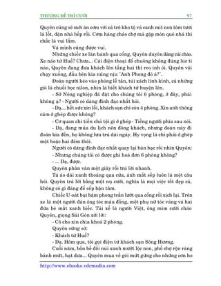 THÛÚÅNG ÀÏË THÒ CÛÚÂI 97
http://www.ebooks.vdcmedia.com
Quyïn cuäng seä múâi ùn cúm vúái caá trï kho töå vaâ canh mñt non töm tûúi
laá löët, dùån nhaâ bïëp röìi. Cúm haâng chaáo chúå maâ gùåp moán quï nhaâ thò
chùæc laâ vui lùæm.
Vaâ mònh cuäng àûúåc vui.
Nhûäng chiïëc xe lùn baánh qua cöíng, Quyïn duyïndaáng cuái chaâo.
Xe naâo tûâ Huïë? Chûa... Caái àiïån thoaåi àöí chuöng khöng àuáng luác tñ
naâo, Quyïn àang àûa khaách lïn têìng hai thò reo inh oãi. Quyïn vöåi
chaåy xuöëng, àêìu bïn kia nuäng nõu "Anh Phong àoá aâ?".
Àoaân ngûúâi keáo vaâo phoâng lïî tên, tuái xaách lónh kónh, caã nhûäng
goái laá chuöëi boåc nilon, nhòn laâ biïët khaách tûâ huyïån lïn.
- Súã Nöng nghiïåp àaä àùåt cho chuáng töi 6 phoâng, úã àêy, phaãi
khöng aå? - Ngûúâi coá daáng àônh àaåc nhêët hoãi.
- Daå... hïët sûác xin löîi, khaách saån chó coân 4 phoâng. Xin anh thöng
caãm úã gheáp àûúåc khöng?
- Cú quan chi tiïìn chaã töåi gò úã gheáp - Tiïëng ngûúâi phña sau noái.
- Daå, àang muâa du lõch nïn àöng khaách, nhûng àoaân naây ài
àoaân kia àïën, hoå khöng lûu truá daâi ngaây. Hy voång laâ chó phaãi úã gheáp
möåt hoùåc hai àïm thöi.
Ngûúâi coá daáng àônh àaåc nhêët quay laåi baân baåc röìi nhòn Quyïn:
- Nhûng chuáng töi coá àûúåc ghi hoaá àún 6 phoâng khöng?
- ... Daå, àûúåc.
Quyïn phên vên möåt giêy röìi traã lúâi nhanh.
Taâ aáo daâi xanh thoaáng qua cûãa, aánh mùæt sïëp luön laâ möåt cêu
hoãi. Quyïn traã lúâi bùçng möåt nuå cûúâi, nghôa laâ moåi viïåc töët àeåp caã,
khöng coá gò àaáng àïí sïëp bêån têm.
Chiïëc U-oaát buåi bùåm phong trêìn lûúát qua cöíng röìi xõch laåi. Trïn
xe laâ möåt ngûúâi àaân öng toác maâu àöìng, möåt phuå nûä toác vaâng vaâ hai
àûáa beá mùæt xanh biïëc. Taâi xïë laâ ngûúâi Viïåt, öng móm cûúâi chaâo
Quyïn, gioång Saâi Goân xúãi lúãi:
- Cö cho xin chòa khoaá 2 phoâng.
Quyïn sûäng súâ:
- Khaách tûâ Huïë?
- Daå. Höm qua, töi goåi àiïån tûâ khaách saån Söng Hûúng.
Cuöëi nùm, böën bïì àöìi nuái xanh mûúát löåc non, phöë chúå röån raâng
baánh mûát, haåt dûa... Quyïn mua vïì goái mûát gûâng cho nhûäng cún ho
 