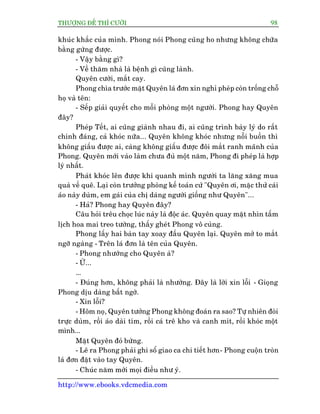 THÛÚÅNG ÀÏË THÒ CÛÚÂI 98
http://www.ebooks.vdcmedia.com
khuác khùæc cuãa mònh. Phong noái Phong cuäng ho nhûng khöng chûäa
bùçng gûâng àûúåc.
- Vêåy bùçng gò?
- Vïì thùm nhaâ laâ bïånh gò cuäng laânh.
Quyïn cûúâi, mùæt cay.
Phong chòa trûúác mùåt Quyïn laá àún xin nghó pheáp coân tröëng chöî
hoå vaâ tïn:
- Sïëp giaãi quyïët cho möîi phoâng möåt ngûúâi. Phong hay Quyïn
àêy?
Pheáp Tïët, ai cuäng giaânh nhau ài, ai cuäng trònh baây lyá do rêët
chñnh àaáng, caã khoác nûäa... Quyïn khöng khoác nhûng nöîi buöìn thò
khöng giêëu àûúåc ai, caâng khöng giêëu àûúåc àöi mùæt ranh maänh cuãa
Phong. Quyïn múái vaâo laâm chûa àuã möåt nùm, Phong ài pheáp laâ húåp
lyá nhêët.
Phaát khoác lïn àûúåc khi quanh mònh ngûúâi ta lùng xùng mua
quaâ vïì quï. Laåi coân trûúãng phoâng kïë toaán cûá "Quyïn úi, mùåc thûã caái
aáo naây duâm, em gaái cuãa chõ daáng ngûúâi giöëng nhû Quyïn"...
- Haã? Phong hay Quyïn àêy?
Cêu hoãi trïu choåc luác naây laâ àöåc aác. Quyïn quay mùåt nhòn têëm
lõch hoa mai treo tûúâng, thêëy gheát Phong vö cuâng.
Phong lêëy hai baân tay xoay àêìu Quyïn laåi. Quyïn múã to mùæt
ngúä ngaâng - Trïn laá àún laâ tïn cuãa Quyïn.
- Phong nhûúâng cho Quyïn aâ?
- ÛÂ...
...
- Àuáng hún, khöng phaãi laâ nhûúâng. Àêy laâ lúâi xin löîi - Gioång
Phong dõu daâng bêët ngúâ.
- Xin löîi?
- Höm noå, Quyïn tûúãng Phong khöng àoaán ra sao? Tûå nhiïn àoâi
trûåc duâm, röìi aáo daâi tñm, röìi caá trï kho vaâ canh mñt, röìi khoác möåt
mònh...
Mùåt Quyïn àoã bûâng.
- Leä ra Phong phaãi ghi söí giao ca chi tiïët hún- Phong cuöån troân
laá àún àùåt vaâo tay Quyïn.
- Chuác nùm múái moåi àiïìu nhû yá.
 