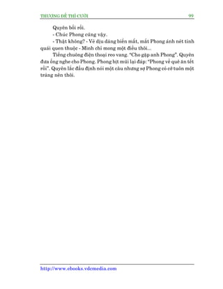 THÛÚÅNG ÀÏË THÒ CÛÚÂI 99
http://www.ebooks.vdcmedia.com
Quyïn böëi röëi.
- Chuác Phong cuäng vêåy.
- Thêåt khöng? - Veã dõu daâng biïën mêët, mùæt Phong aánh neát tinh
quaái quen thuöåc - Mònh chó mong möåt àiïìu thöi...
Tiïëng chuöng àiïån thoaåi reo vang. “Cho gùåp anh Phong”. Quyïn
àûa öëng nghe cho Phong. Phong bõt muäi laåi àaáp: “Phong vïì quï ùn tïët
röìi”. Quyïn lùæc àêìu àõnh noái möåt cêu nhûng súå Phong coá cúá tuön möåt
traâng nïn thöi.
 