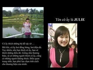 Cô ấy thích những bộ đồ sặc sỡ … Đôi khi, cô ấy hơi đồng bóng, hơi điệu đà. Tuy nhiên, nếu bạn thích cô ấy, bạn sẽ thích những điều đó. Giống như thương hiệu, sẽ có những người thích cô ấy, cũng có những người không thích. Điều quan trọng nhất, bạn phải lựa chọn tính cách cho thương hiệu của mình. Tên cô ấy là  JULIE 