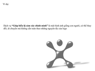 Ví dụ:  Dịch vụ  “Giúp biểu lộ cảm xúc chính mình”  là một hình ảnh giống con người, có thể thay đổi, di chuyển mà không cần tuân theo những nguyên tắc của logo 