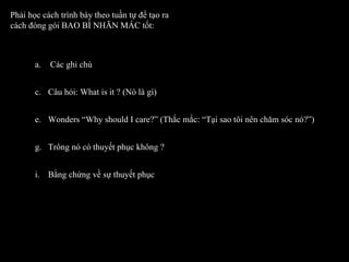 Phải học cách trình bày theo tuần tự để tạo ra cách đóng gói BAO BÌ NHÃN MÁC tốt: Các ghi chú Câu hỏi: What is it ? (Nó là gì) Wonders “Why should I care?” (Thắc mắc: “Tại sao tôi nên chăm sóc nó?”) Trông nó có thuyết phục không ? Bằng chứng về sự thuyết phục  