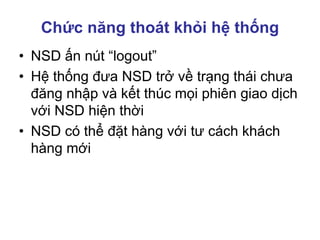 Chức năng thoát khỏi hệ thống
• NSD ấn nút “logout”
• Hệ thống đưa NSD trở về trạng thái chưa
đăng nhập và kết thúc mọi phiên giao dịch
với NSD hiện thời
• NSD có thể đặt hàng với tư cách khách
hàng mới
 