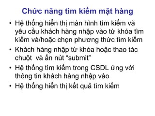 Chức năng tìm kiếm mặt hàng
• Hệ thống hiển thị màn hình tìm kiếm và
yêu cầu khách hàng nhập vào từ khóa tìm
kiếm và/hoặc chọn phương thức tìm kiếm
• Khách hàng nhập từ khóa hoặc thao tác
chuột và ấn nút “submit”
• Hệ thống tìm kiếm trong CSDL ứng với
thông tin khách hàng nhập vào
• Hệ thống hiển thị kết quả tìm kiếm
 
