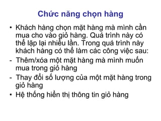 Chức năng chọn hàng
• Khách hàng chọn mặt hàng mà mình cần
mua cho vào giỏ hàng. Quá trình này có
thể lặp lại nhiều lần. Trong quá trình này
khách hàng có thể làm các công việc sau:
- Thêm/xóa một mặt hàng mà mình muốn
mua trong giỏ hàng
- Thay đổi số lượng của một mặt hàng trong
giỏ hàng
• Hệ thống hiển thị thông tin giỏ hàng
 