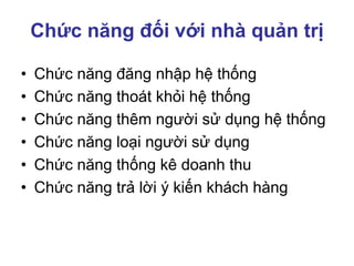 Chức năng đối với nhà quản trị
• Chức năng đăng nhập hệ thống
• Chức năng thoát khỏi hệ thống
• Chức năng thêm người sử dụng hệ thống
• Chức năng loại người sử dụng
• Chức năng thống kê doanh thu
• Chức năng trả lời ý kiến khách hàng
 