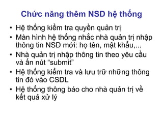 Chức năng thêm NSD hệ thống
• Hệ thống kiểm tra quyền quản trị
• Màn hình hệ thống nhắc nhà quản trị nhập
thông tin NSD mới: họ tên, mật khẩu,...
• Nhà quản trị nhập thông tin theo yêu cầu
và ấn nút “submit”
• Hệ thống kiểm tra và lưu trữ những thông
tin đó vào CSDL
• Hệ thống thông báo cho nhà quản trị về
kết quả xử lý
 