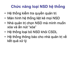 Chức năng loại NSD hệ thống
• Hệ thống kiểm tra quyền quản trị
• Màn hình hệ thống liệt kê mọi NSD
• Nhà quản trị chọn NSD mà mình muốn
xóa và ấn nút “xóa”
• Hệ thống loại bỏ NSD khỏi CSDL
• Hệ thống thông báo cho nhà quản trị về
kết quả xử lý
 