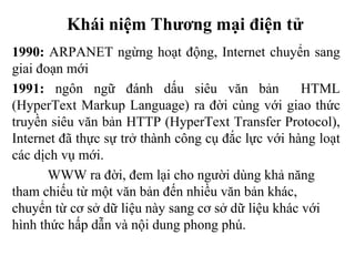 Khái niệm Thương mại điện tử
1990: ARPANET ngừng hoạt động, Internet chuyển sang
giai đoạn mới
1991: ngôn ngữ đánh dấu siêu văn bản HTML
(HyperText Markup Language) ra đời cùng với giao thức
truyền siêu văn bản HTTP (HyperText Transfer Protocol),
Internet đã thực sự trở thành công cụ đắc lực với hàng loạt
các dịch vụ mới.
WWW ra đời, đem lại cho người dùng khả năng
tham chiếu từ một văn bản đến nhiều văn bản khác,
chuyển từ cơ sở dữ liệu này sang cơ sở dữ liệu khác với
hình thức hấp dẫn và nội dung phong phú.
 