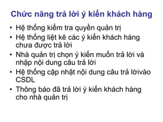 Chức năng trả lời ý kiến khách hàng
• Hệ thống kiểm tra quyền quản trị
• Hệ thống liệt kê các ý kiến khách hàng
chưa được trả lời
• Nhà quản trị chọn ý kiến muốn trả lời và
nhập nội dung câu trả lời
• Hệ thống cập nhật nội dung câu trả lờivào
CSDL
• Thông báo đã trả lời ý kiến khách hàng
cho nhà quản trị
 