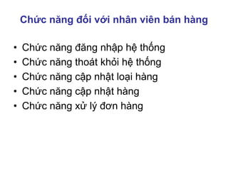 Chức năng đối với nhân viên bán hàng
• Chức năng đăng nhập hệ thống
• Chức năng thoát khỏi hệ thống
• Chức năng cập nhật loại hàng
• Chức năng cập nhật hàng
• Chức năng xử lý đơn hàng
 
