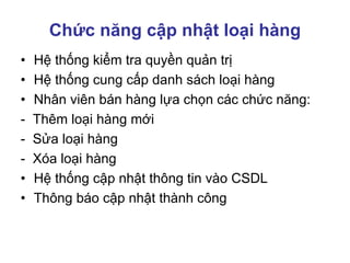 Chức năng cập nhật loại hàng
• Hệ thống kiểm tra quyền quản trị
• Hệ thống cung cấp danh sách loại hàng
• Nhân viên bán hàng lựa chọn các chức năng:
- Thêm loại hàng mới
- Sửa loại hàng
- Xóa loại hàng
• Hệ thống cập nhật thông tin vào CSDL
• Thông báo cập nhật thành công
 