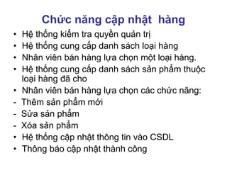 Chức năng cập nhật hàng
• Hệ thống kiểm tra quyền quản trị
• Hệ thống cung cấp danh sách loại hàng
• Nhân viên bán hàng lựa chọn một loại hàng.
• Hệ thống cung cấp danh sách sản phẩm thuộc
loại hàng đã cho
• Nhân viên bán hàng lựa chọn các chức năng:
- Thêm sản phẩm mới
- Sửa sản phẩm
- Xóa sản phẩm
• Hệ thống cập nhật thông tin vào CSDL
• Thông báo cập nhật thành công
 
