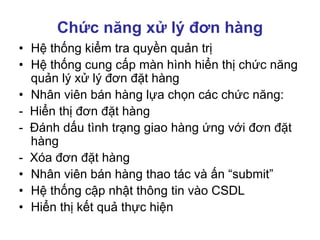 Chức năng xử lý đơn hàng
• Hệ thống kiểm tra quyền quản trị
• Hệ thống cung cấp màn hình hiển thị chức năng
quản lý xử lý đơn đặt hàng
• Nhân viên bán hàng lựa chọn các chức năng:
- Hiển thị đơn đặt hàng
- Đánh dấu tình trạng giao hàng ứng với đơn đặt
hàng
- Xóa đơn đặt hàng
• Nhân viên bán hàng thao tác và ấn “submit”
• Hệ thống cập nhật thông tin vào CSDL
• Hiển thị kết quả thực hiện
 