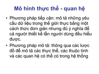 Mô hình thực thể - quan hệ
• Phương pháp tiếp cận: mô tả những yêu
cầu dữ liệu trong thế giới thực bằng một
cách thức đơn giản nhưng đủ ý nghĩa để
cả người thiết kế lẫn người dùng đều hiểu
được.
• Phương pháp mô tả: thông qua các lược
đồ để mô tả các thực thể, các thuộc tính
và các quan hệ có thể có trong hệ thống
 