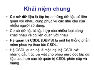Khái niệm chung
• Cơ sở dữ liệu là tập hợp những dữ liệu có liên
quan với nhau, cùng phục vụ các nhu cầu của
nhiều người sử dụng.
• Cơ sở dữ liệu là tập hợp của nhiều loại bảng
khác nhau và có liên quan với nhau
• Hệ quản trị CSDL (DBMS) là một hệ thống phần
mềm phục vụ thao tác CSDL.
• Hệ CSDL quan hệ là một loại hệ CSDL với
những cấu trúc ưu việt cho phép mức độc lập dữ
liệu cao hơn các hệ quản trị CSDL phân cấp và
mạng
 