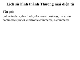 Lịch sử hình thành Thưong mại điện tử
Tên gọi:
online trade, cyber trade, electronic business, paperless
commerce (trade), electronic commerce, e-commerce
 