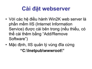Cài đặt webserver
• Với các hệ điều hành Win2K web server là
phần mềm IIS (Internet Information
Service) được cài bên trong (nếu thiếu, có
thể cài thêm bằng “Add/Remove
Software”)
• Mặc định, IIS quản lý vùng đĩa cứng
“C:Inetpubwwwroot”
 