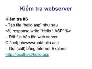 Kiểm tra webserver
Kiểm tra IIS
- Tạo file “hello.asp” như sau
<% response.write “Hello ! ASP” %>
- Đặt file trên lên web server
C:/inetpub/wwwroot/hello.asp
- Gọi (call) bằng Internet Explorer
http://localhost/hello.asp
 