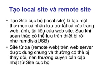 Tạo local site và remote site
• Tạo Site cục bộ (local site) là tạo một
thư mục cá nhân lưu trữ tất cả các trang
web, ảnh, tài liệu của web site. Sau khi
soạn thảo có thể lưu trên thiết bị rời
như ramdisk(USB)
• Site từ xa (remote web) trên web server
được dùng chung và thường có thể bị
thay đổi, nên thường xuyên cần cập
nhật từ Site cục bộ
 