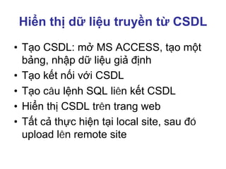 Hiển thị dữ liệu truyền từ CSDL
• Tạo CSDL: mở MS ACCESS, tạo một
bảng, nhập dữ liệu giả định
• Tạo kết nối với CSDL
• Tạo câu lệnh SQL liên kết CSDL
• Hiển thị CSDL trên trang web
• Tất cả thực hiện tại local site, sau đó
upload lên remote site
 