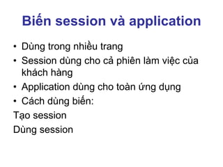 Biến session và application
• Dùng trong nhiều trang
• Session dùng cho cả phiên làm việc của
khách hàng
• Application dùng cho toàn ứng dụng
• Cách dùng biến:
Tạo session
Dùng session
 