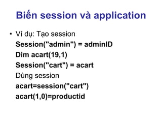 Biến session và application
• Ví dụ: Tạo session
Session("admin") = adminID
Dim acart(19,1)
Session("cart") = acart
Dùng session
acart=session("cart")
acart(1,0)=productid
 