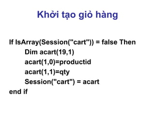 Khởi tạo giỏ hàng
If IsArray(Session("cart")) = false Then
Dim acart(19,1)
acart(1,0)=productid
acart(1,1)=qty
Session("cart") = acart
end if
 