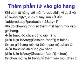 Thêm phần tử vào giỏ hàng
Khi có mặt hàng với mã “productid”, ví dụ 2 và
số lượng “qty”, ví dụ 1 hãy liên kết đến
“addprod.asp?productid= 2&qty=1”
Khi đó chương trình sẽ thêm mặt hàng mới vào
giỏ hàng.
-Nếu trước đó chưa dùng giỏ hàng
(điều kiện IsArray(Session("cart")) = false)
thì tạo giỏ hàng mới và thêm vào một phần tử
-Nếu trước đó đã dùng giỏ hàng
(điều kiện IsArray(Session("cart")) = true)
thì chọn một vị trí trống để thêm vào một phần tử
 