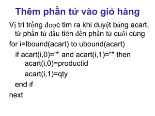 Thêm phần tử vào giỏ hàng
Vị trí trống được tìm ra khi duyệt bảng acart,
từ phần tử đầu tiên đến phần tử cuối cùng
for i=lbound(acart) to ubound(acart)
if acart(i,0)="" and acart(i,1)="" then
acart(i,0)=productid
acart(i,1)=qty
end if
next
 