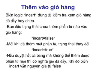 Thêm vào giỏ hàng
Biến logic “incart” dùng để kiểm tra xem giỏ hàng
đã đầy hay chưa.
-Ban đầu trạng thái chưa thêm phần tử nào vào
giỏ hàng:
“incart=false”
-Mỗi khi đã thêm một phần tử, trạng thái thay đổi
“incart=true”
-Nếu duyệt hết cả bảng mà không thể thêm được
phần tử mới thì có nghĩa giỏ đã đầy. Khi đó biến
incart vẫn nguyên giá trị false
 
