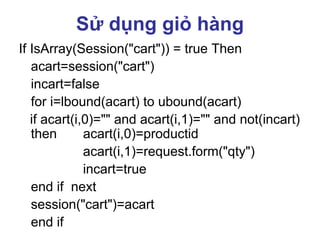Sử dụng giỏ hàng
If IsArray(Session("cart")) = true Then
acart=session("cart")
incart=false
for i=lbound(acart) to ubound(acart)
if acart(i,0)="" and acart(i,1)="" and not(incart)
then acart(i,0)=productid
acart(i,1)=request.form("qty")
incart=true
end if next
session("cart")=acart
end if
 