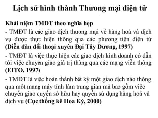 Lịch sử hình thành Thưong mại điện tử
Khái niệm TMĐT theo nghĩa hẹp
- TMĐT là các giao dịch thương mại về hàng hoá và dịch
vụ được thực hiện thông qua các phương tiện điện tử
(Diễn đàn đối thoại xuyên Đại Tây Dương, 1997)
- TMĐT là việc thực hiện các giao dịch kinh doanh có dẫn
tới việc chuyển giao giá trị thông qua các mạng viễn thông
(EITO, 1997)
- TMĐT là việc hoàn thành bất kỳ một giao dịch nào thông
qua một mạng máy tính làm trung gian mà bao gồm việc
chuyển giao quyền sở hữu hay quyền sử dụng hàng hoá và
dịch vụ (Cục thống kê Hoa Kỳ, 2000)
 