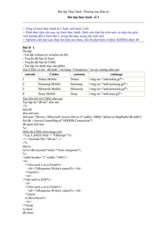Bài tập Thực hành Thương mại điện tử
Bài tập thực hành số 3
+ Tổng số buổi thực hành là 1 buổi, mỗi buổi 2 tiết
+ Hình thức báo cáo sau các buổi thực hành: Sinh viên làm bài trên máy và nộp cho giáo
viên hướng dẫn ở buổi thứ 2, trong thư mục mang tên sinh viên
+ Nghiêm cấm mọi sao chép bài làm của nhau, nếu bị phát hiện sẽ được KHÔNG được thi
Bài số 1.
Ôn tập:
- Cài đặt webserver và kiểm tra IIS.
- Truyền dữ liệu từ form
- Truyền dữ liệu từ CSDL
- Tạo tập tin danh mục sản phẩm
Tạo CSDL có tên “db.mdb” với bảng “Categories” và các trường như sau:
catcode Catdes catname catimage
1 Nokia Mobile Nokia <img src="anh/nokia.gif">
2 Samsung Mobile Samsung <img src="anh/samsung.gif">
3 Motorola Mobile Motorola <img src="anh/motorola.gif">
4 Sony Mobile Sony <img src="anh/sony.gif">
Tạo liên kết với CSDL như sau:
Tạo tập tin "db.inc" như sau
<%
dim db
dim strConn
strConn="Driver={Microsoft Access Driver (*.mdb)}; DBQ="&Server.MapPath("db.mdb")
Set db = Server.CreateObject("ADODB.Connection")
db.open strConn
%>
Hiển thị CSDL trên trang web:
<%@ LANGUAGE = "VBScript" %>
<!-- #include file="db.inc" -->
<%
dim rs
set rs=db.execute("select * from categories")
%>
<table border="1" width="100%">
<tr>
<%for each x in rs.Fields%>
<th><%Response.Write(x.name)%></th>
<%next%>
</tr>
<%do until rs.EOF%>
<tr>
<%for each x in rs.Fields%>
<td><%Response.Write(x.value)%></td>
<%next
rs.MoveNext%>
</tr>
<%loop
rs.close
db.close
 