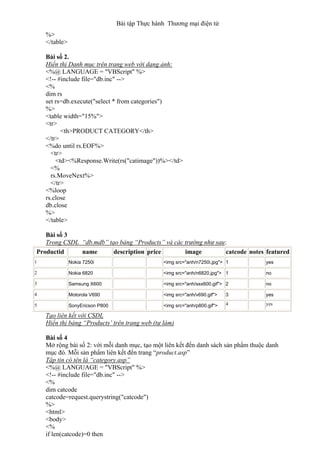 Bài tập Thực hành Thương mại điện tử
%>
</table>
Bài số 2.
Hiển thị Danh mục trên trang web với dạng ảnh:
<%@ LANGUAGE = "VBScript" %>
<!-- #include file="db.inc" -->
<%
dim rs
set rs=db.execute("select * from categories")
%>
<table width="15%">
<tr>
<th>PRODUCT CATEGORY</th>
</tr>
<%do until rs.EOF%>
<tr>
<td><%Response.Write(rs("catimage"))%></td>
<%
rs.MoveNext%>
</tr>
<%loop
rs.close
db.close
%>
</table>
Bài số 3
Trong CSDL “db.mdb” tạo bảng “Products” và các trường như sau:
Productid name description price image catcode notes featured
1 Nokia 7250i <img src="anh/n7250i.jpg"> 1 yes
2 Nokia 6820 <img src="anh/n6820.jpg"> 1 no
3 Samsung X600 <img src="anh/ssx600.gif"> 2 no
4 Motorola V690 <img src="anh/v690.gif"> 3 yes
5 SonyEricson P800 <img src="anh/p800.gif"> 4 yes
Tạo liên kết với CSDL
Hiển thị bảng “Products’ trên trang web (tự làm)
Bài số 4
Mở rộng bài số 2: với mỗi danh mục, tạo một liên kết đến danh sách sản phẩm thuộc danh
mục đó. Mỗi sản phẩm liên kết đến trang “product.asp”
Tập tin có tên là “category.asp”
<%@ LANGUAGE = "VBScript" %>
<!-- #include file="db.inc" -->
<%
dim catcode
catcode=request.querystring("catcode")
%>
<html>
<body>
<%
if len(catcode)=0 then
 
