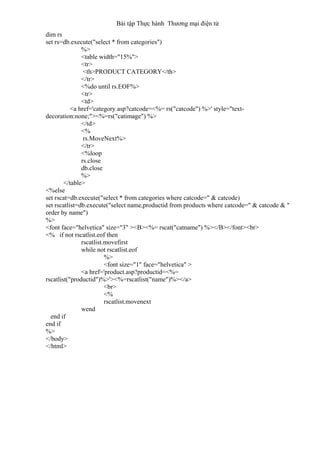 Bài tập Thực hành Thương mại điện tử
dim rs
set rs=db.execute("select * from categories")
%>
<table width="15%">
<tr>
<th>PRODUCT CATEGORY</th>
</tr>
<%do until rs.EOF%>
<tr>
<td>
<a href='category.asp?catcode=<%= rs("catcode") %>' style="text-
decoration:none;"><%=rs("catimage") %>
</td>
<%
rs.MoveNext%>
</tr>
<%loop
rs.close
db.close
%>
</table>
<%else
set rscat=db.execute("select * from categories where catcode=" & catcode)
set rscatlist=db.execute("select name,productid from products where catcode=" & catcode & "
order by name")
%>
<font face="helvetica" size="3" ><B><%= rscat("catname") %></B></font><br>
<% if not rscatlist.eof then
rscatlist.movefirst
while not rscatlist.eof
%>
<font size="1" face="helvetica" >
<a href='product.asp?productid=<%=
rscatlist("productid")%>'><%=rscatlist("name")%></a>
<br>
<%
rscatlist.movenext
wend
end if
end if
%>
</body>
</html>
 