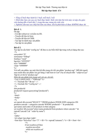 Bài tập Thực hành Thương mại điện tử
Bài tập thực hành số 4
+ Tổng số buổi thực hành là 1 buổi, mỗi buổi 2 tiết
+ Hình thức báo cáo sau các buổi thực hành: Sinh viên làm bài trên máy và nộp cho giáo
viên hướng dẫn ở buổi thứ 2, trong thư mục mang tên sinh viên
+ Nghiêm cấm mọi sao chép bài làm của nhau, nếu bị phát hiện sẽ được KHÔNG được thi
Bài số 1.
Ôn tập:
- Cài đặt webserver và kiểm tra IIS.
- Truyền dữ liệu từ form
- Truyền dữ liệu từ CSDL
- Tạo tập tin danh mục sản phẩm
- Tạo tập tin sản phẩm
Bài số 2.
Tạo tập tin cấu hình “config.inc” để đưa ra các biến thiết lập trang web,có dạng như sau:
<%
cursymbol="$"
storename="EShop"
fontface="arial"
bgcolor="#FFFFFF"
text="#000000"
vlink="#999999"
%>
Với mỗi sản phẩm, tạo một liên kết đến trang chi tiết sản phẩm “product.asp”. Mỗi khi người
mua muốn đưa sản phẩm vào giỏ hàng (“add item to Cart”) họ sẽ chuyển đến “addprod.asp”
Tập tin có tên là “product.asp”
Hiển thị sản phẩm trên trang web với các chi tiết:
<%@ LANGUAGE = "VBScript" %>
<!-- #include file="db.inc" -->
<!-- #include file="config.inc" -->
<%
dim productid
productid=request.querystring("productid")
%>
<html>
<body>
<%
set rsprod=db.execute("SELECT * FROM products INNER JOIN categories ON
products.catcode = categories.catcode WHERE productid = " & productid)
'get names and codes of all products in that category
set rscatlist=db.execute("select name,productid from products where catcode=" &
rsprod("catcode") & " order by name")
%>
<table>
<td valign=top align=right>
<font face="helvetica" size="3" ><B><%= rsprod("catname") %></B></font><br>
<%
if not rscatlist.eof then
rscatlist.movefirst
while not rscatlist.eof
%>
 