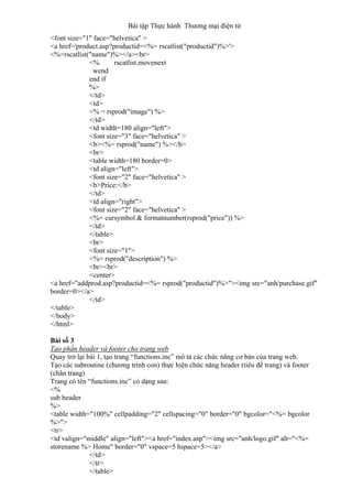 Bài tập Thực hành Thương mại điện tử
<font size="1" face="helvetica" >
<a href='product.asp?productid=<%= rscatlist("productid")%>'>
<%=rscatlist("name")%></a><br>
<% rscatlist.movenext
wend
end if
%>
</td>
<td>
<% = rsprod("image") %>
</td>
<td width=180 align="left">
<font size="3" face="helvetica" >
<b><%= rsprod("name") %></b>
<br>
<table width=180 border=0>
<td align="left">
<font size="2" face="helvetica" >
<b>Price:</b>
</td>
<td align="right">
<font size="2" face="helvetica" >
<%= cursymbol & formatnumber(rsprod("price")) %>
</td>
</table>
<br>
<font size="1">
<%= rsprod("description") %>
<br><br>
<center>
<a href="addprod.asp?productid=<%= rsprod("productid")%>"><img src="anh/purchase.gif"
border=0></a>
</td>
</table>
</body>
</html>
Bài số 3
Tạo phần header và footer cho trang web
Quay trở lại bài 1, tạo trang “functions.inc” mô tả các chức năng cơ bản của trang web.
Tạo các subroutine (chương trình con) thực hiện chức năng header (tiêu đề trang) và footer
(chân trang)
Trang có tên “functions.inc” có dạng sau:
<%
sub header
%>
<table width="100%" cellpadding="2" cellspacing="0" border="0" bgcolor="<%= bgcolor
%>">
<tr>
<td valign="middle" align="left"><a href="index.asp"><img src="anh/logo.gif" alt="<%=
storename %> Home" border="0" vspace=5 hspace=5></a>
</td>
</tr>
</table>
 