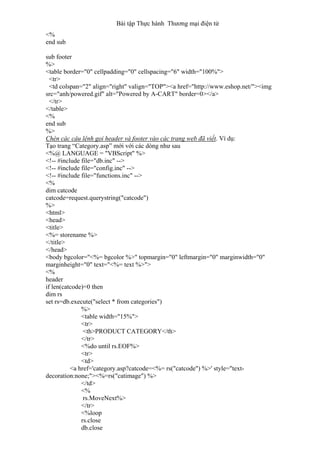 Bài tập Thực hành Thương mại điện tử
<%
end sub
sub footer
%>
<table border="0" cellpadding="0" cellspacing="6" width="100%">
<tr>
<td colspan="2" align="right" valign="TOP"><a href="http://www.eshop.net/"><img
src="anh/powered.gif" alt="Powered by A-CART" border=0></a>
</tr>
</table>
<%
end sub
%>
Chèn các câu lệnh gọi header và footer vào các trang web đã viết. Ví dụ:
Tạo trang “Category.asp” mới với các dòng như sau
<%@ LANGUAGE = "VBScript" %>
<!-- #include file="db.inc" -->
<!-- #include file="config.inc" -->
<!-- #include file="functions.inc" -->
<%
dim catcode
catcode=request.querystring("catcode")
%>
<html>
<head>
<title>
<%= storename %>
</title>
</head>
<body bgcolor="<%= bgcolor %>" topmargin="0" leftmargin="0" marginwidth="0"
marginheight="0" text="<%= text %>">
<%
header
if len(catcode)=0 then
dim rs
set rs=db.execute("select * from categories")
%>
<table width="15%">
<tr>
<th>PRODUCT CATEGORY</th>
</tr>
<%do until rs.EOF%>
<tr>
<td>
<a href='category.asp?catcode=<%= rs("catcode") %>' style="text-
decoration:none;"><%=rs("catimage") %>
</td>
<%
rs.MoveNext%>
</tr>
<%loop
rs.close
db.close
 