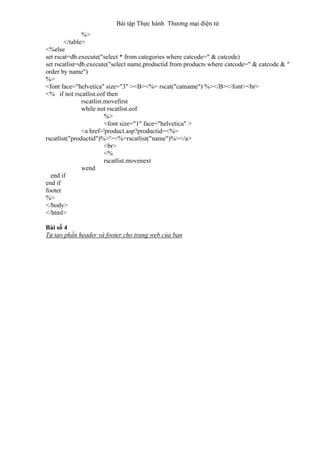 Bài tập Thực hành Thương mại điện tử
%>
</table>
<%else
set rscat=db.execute("select * from categories where catcode=" & catcode)
set rscatlist=db.execute("select name,productid from products where catcode=" & catcode & "
order by name")
%>
<font face="helvetica" size="3" ><B><%= rscat("catname") %></B></font><br>
<% if not rscatlist.eof then
rscatlist.movefirst
while not rscatlist.eof
%>
<font size="1" face="helvetica" >
<a href='product.asp?productid=<%=
rscatlist("productid")%>'><%=rscatlist("name")%></a>
<br>
<%
rscatlist.movenext
wend
end if
end if
footer
%>
</body>
</html>
Bài số 4
Tự tạo phần header và footer cho trang web của bạn
 