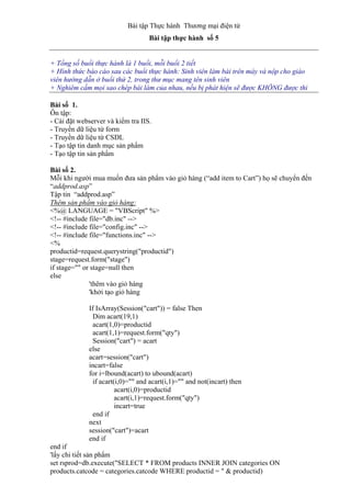 Bài tập Thực hành Thương mại điện tử
Bài tập thực hành số 5
+ Tổng số buổi thực hành là 1 buổi, mỗi buổi 2 tiết
+ Hình thức báo cáo sau các buổi thực hành: Sinh viên làm bài trên máy và nộp cho giáo
viên hướng dẫn ở buổi thứ 2, trong thư mục mang tên sinh viên
+ Nghiêm cấm mọi sao chép bài làm của nhau, nếu bị phát hiện sẽ được KHÔNG được thi
Bài số 1.
Ôn tập:
- Cài đặt webserver và kiểm tra IIS.
- Truyền dữ liệu từ form
- Truyền dữ liệu từ CSDL
- Tạo tập tin danh mục sản phẩm
- Tạo tập tin sản phẩm
Bài số 2.
Mỗi khi người mua muốn đưa sản phẩm vào giỏ hàng (“add item to Cart”) họ sẽ chuyển đến
“addprod.asp”
Tập tin “addprod.asp”
Thêm sản phẩm vào giỏ hàng:
<%@ LANGUAGE = "VBScript" %>
<!-- #include file="db.inc" -->
<!-- #include file="config.inc" -->
<!-- #include file="functions.inc" -->
<%
productid=request.querystring("productid")
stage=request.form("stage")
if stage="" or stage=null then
else
'thêm vào giỏ hàng
'khởi tạo giỏ hàng
If IsArray(Session("cart")) = false Then
Dim acart(19,1)
acart(1,0)=productid
acart(1,1)=request.form("qty")
Session("cart") = acart
else
acart=session("cart")
incart=false
for i=lbound(acart) to ubound(acart)
if acart(i,0)="" and acart(i,1)="" and not(incart) then
acart(i,0)=productid
acart(i,1)=request.form("qty")
incart=true
end if
next
session("cart")=acart
end if
end if
'lấy chi tiết sản phẩm
set rsprod=db.execute("SELECT * FROM products INNER JOIN categories ON
products.catcode = categories.catcode WHERE productid = " & productid)
 