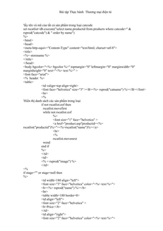 Bài tập Thực hành Thương mại điện tử
'lấy tên và mã của tất cả sản phẩm trong loại catcode
set rscatlist=db.execute("select name,productid from products where catcode=" &
rsprod("catcode") & " order by name")
%>
<html>
<head>
<meta http-equiv="Content-Type" content="text/html; charset=utf-8">
<title>
<%= storename %>
</title>
</head>
<body bgcolor="<%= bgcolor %>" topmargin="0" leftmargin="0" marginwidth="0"
marginheight="0" text="<%= text %>" >
<font face="arial">
<% header %>
<table>
<td valign=top align=right>
<font face="helvetica" size="3" ><B><%= rsprod("catname") %></B></font>
<br>
<%
'Hiển thị danh sách các sản phẩm trong loại
if not rscatlist.eof then
rscatlist.movefirst
while not rscatlist.eof
%>
<font size="1" face="helvetica" >
<a href="product.asp?productid=<%=
rscatlist("productid")%>"><%=rscatlist("name")%></a>
<br>
<%
rscatlist.movenext
wend
end if
%>
</td>
<td>
<% = rsprod("image") %>
</td>
<%
if stage="" or stage=null then
%>
<td width=180 align="left">
<font size="3" face="helvetica" color="<%= text %>">
<b><%= rsprod("name") %></b>
<br>
<table width=180 border=0>
<td align="left">
<font size="2" face="helvetica" >
<b>Price:</b>
</td>
<td align="right">
<font size="2" face="helvetica" color="<%= text %>">
 