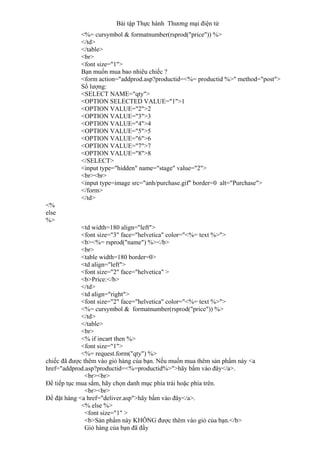 Bài tập Thực hành Thương mại điện tử
<%= cursymbol & formatnumber(rsprod("price")) %>
</td>
</table>
<br>
<font size="1">
Bạn muốn mua bao nhiêu chiếc ?
<form action="addprod.asp?productid=<%= productid %>" method="post">
Số lượng:
<SELECT NAME="qty">
<OPTION SELECTED VALUE="1">1
<OPTION VALUE="2">2
<OPTION VALUE="3">3
<OPTION VALUE="4">4
<OPTION VALUE="5">5
<OPTION VALUE="6">6
<OPTION VALUE="7">7
<OPTION VALUE="8">8
</SELECT>
<input type="hidden" name="stage" value="2">
<br><br>
<input type=image src="anh/purchase.gif" border=0 alt="Purchase">
</form>
</td>
<%
else
%>
<td width=180 align="left">
<font size="3" face="helvetica" color="<%= text %>">
<b><%= rsprod("name") %></b>
<br>
<table width=180 border=0>
<td align="left">
<font size="2" face="helvetica" >
<b>Price:</b>
</td>
<td align="right">
<font size="2" face="helvetica" color="<%= text %>">
<%= cursymbol & formatnumber(rsprod("price")) %>
</td>
</table>
<br>
<% if incart then %>
<font size="1">
<%= request.form("qty") %>
chiếc đã được thêm vào giỏ hàng của bạn. Nếu muốn mua thêm sản phẩm này <a
href="addprod.asp?productid=<%=productid%>">hãy bấm vào đây</a>.
<br><br>
Để tiếp tục mua sắm, hãy chọn danh mục phía trái hoặc phía trên.
<br><br>
Để đặt hàng <a href="deliver.asp">hãy bấm vào đây</a>.
<% else %>
<font size="1" >
<b>Sản phẩm này KHÔNG được thêm vào giỏ của bạn.</b>
Giỏ hàng của bạn đã đầy
 