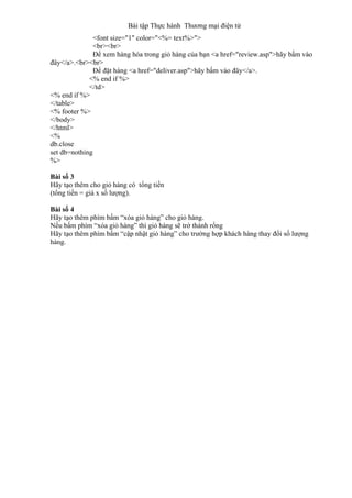 Bài tập Thực hành Thương mại điện tử
<font size="1" color="<%= text%>">
<br><br>
Để xem hàng hóa trong giỏ hàng của bạn <a href="review.asp">hãy bấm vào
đây</a>.<br><br>
Để đặt hàng <a href="deliver.asp">hãy bấm vào đây</a>.
<% end if %>
</td>
<% end if %>
</table>
<% footer %>
</body>
</html>
<%
db.close
set db=nothing
%>
Bài số 3
Hãy tạo thêm cho giỏ hàng có tổng tiền
(tổng tiền = giá x số lượng).
Bài số 4
Hãy tạo thêm phím bấm “xóa giỏ hàng” cho giỏ hàng.
Nếu bấm phím “xóa giỏ hàng” thì giỏ hàng sẽ trở thành rổng
Hãy tạo thêm phím bấm “cập nhật giỏ hàng” cho trường hợp khách hàng thay đổi số lượng
hàng.
 