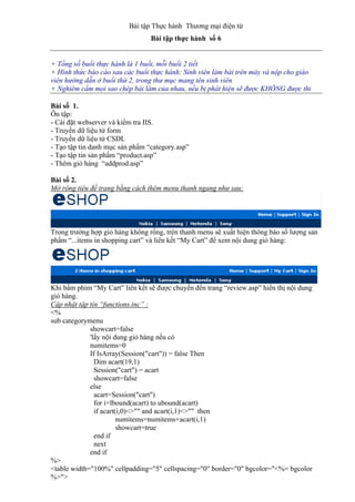 Bài tập Thực hành Thương mại điện tử
Bài tập thực hành số 6
+ Tổng số buổi thực hành là 1 buổi, mỗi buổi 2 tiết
+ Hình thức báo cáo sau các buổi thực hành: Sinh viên làm bài trên máy và nộp cho giáo
viên hướng dẫn ở buổi thứ 2, trong thư mục mang tên sinh viên
+ Nghiêm cấm mọi sao chép bài làm của nhau, nếu bị phát hiện sẽ được KHÔNG được thi
Bài số 1.
Ôn tập:
- Cài đặt webserver và kiểm tra IIS.
- Truyền dữ liệu từ form
- Truyền dữ liệu từ CSDL
- Tạo tập tin danh mục sản phẩm “category.asp”
- Tạo tập tin sản phẩm “product.asp”
- Thêm giỏ hàng “addprod.asp”
Bài số 2.
Mở rộng tiêu đề trang bằng cách thêm menu thanh ngang như sau:
Trong trường hợp giỏ hàng không rổng, trên thanh menu sẽ xuất hiện thông báo số lượng sản
phẩm “...items in shopping cart” và liên kết “My Cart” để xem nội dung giỏ hàng:
Khi bấm phím “My Cart” liên kết sẽ được chuyển đến trang “review.asp” hiển thị nội dung
giỏ hàng.
Cập nhật tập tin “functions.inc” :
<%
sub categorymenu
showcart=false
'lấy nội dung giỏ hàng nếu có
numitems=0
If IsArray(Session("cart")) = false Then
Dim acart(19,1)
Session("cart") = acart
showcart=false
else
acart=Session("cart")
for i=lbound(acart) to ubound(acart)
if acart(i,0)<>"" and acart(i,1)<>"" then
numitems=numitems+acart(i,1)
showcart=true
end if
next
end if
%>
<table width="100%" cellpadding="5" cellspacing="0" border="0" bgcolor="<%= bgcolor
%>">
 