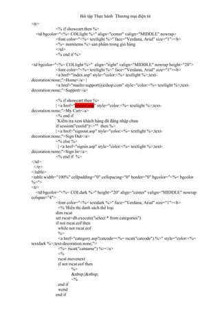 Bài tập Thực hành Thương mại điện tử
<tr>
<% if showcart then %>
<td bgcolor="<%= COLlight %>" align="center" valign="MIDDLE" nowrap>
<font color="<%= textlight %>" face="Verdana, Arial" size="1"><b>
<%= numitems %> sản phẩm trong giỏ hàng
</td>
<% end if %>
<td bgcolor="<%= COLlight %>" align="right" valign="MIDDLE" nowrap height="20">
<font color="<%= textlight %>" face="Verdana, Arial" size="1"><b>
<a href="index.asp" style="color:<%= textlight %>;text-
decoration:none;">Home</a> |
<a href="mailto:support@eshop.com" style="color:<%= textlight %>;text-
decoration:none;">Support</a>
<% if showcart then %>
| <a href="review.asp" style="color:<%= textlight %>;text-
decoration:none;">My Cart</a>
<% end if
'Kiểm tra xem khách hàng đã đăng nhập chưa
if session("custid")<>"" then %>
| <a href="signout.asp" style="color:<%= textlight %>;text-
decoration:none;">Sign Out</a>
<% else %>
| <a href="signin.asp" style="color:<%= textlight %>;text-
decoration:none;">Sign In</a>
<% end if %>
</td>
</tr>
</table>
<table width="100%" cellpadding="0" cellspacing="0" border="0" bgcolor="<%= bgcolor
%>">
<tr>
<td bgcolor="<%= COLdark %>" height="20" align="center" valign="MIDDLE" nowrap
colspan="4">
<font color="<%= textdark %>" face="Verdana, Arial" size="1"><b>
<% 'Hiển thị danh sách thể loại
dim rscat
set rscat=db.execute("select * from categories")
if not rscat.eof then
while not rscat.eof
%>
<a href="category.asp?catcode=<%= rscat("catcode") %>" style="color:<%=
textdark %>;text-decoration:none;">
<%= rscat("catname") %></a>
<%
rscat.movenext
if not rscat.eof then
%>
&nbsp;|&nbsp;
<%
end if
wend
end if
 