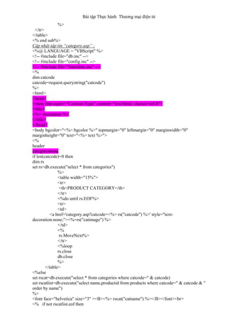 Bài tập Thực hành Thương mại điện tử
%>
</tr>
</table>
<% end sub%>
Cập nhật tập tin “category.asp” :
<%@ LANGUAGE = "VBScript" %>
<!-- #include file="db.inc" -->
<!-- #include file="config.inc" -->
<!-- #include file="functions.inc" -->
<%
dim catcode
catcode=request.querystring("catcode")
%>
<html>
<head>
<meta http-equiv="Content-Type" content="text/html; charset=utf-8">
<title>
<%= storename %>
</title>
</head>
<body bgcolor="<%= bgcolor %>" topmargin="0" leftmargin="0" marginwidth="0"
marginheight="0" text="<%= text %>">
<%
header
categorymenu
if len(catcode)=0 then
dim rs
set rs=db.execute("select * from categories")
%>
<table width="15%">
<tr>
<th>PRODUCT CATEGORY</th>
</tr>
<%do until rs.EOF%>
<tr>
<td>
<a href='category.asp?catcode=<%= rs("catcode") %>' style="text-
decoration:none;"><%=rs("catimage") %>
</td>
<%
rs.MoveNext%>
</tr>
<%loop
rs.close
db.close
%>
</table>
<%else
set rscat=db.execute("select * from categories where catcode=" & catcode)
set rscatlist=db.execute("select name,productid from products where catcode=" & catcode & "
order by name")
%>
<font face="helvetica" size="3" ><B><%= rscat("catname") %></B></font><br>
<% if not rscatlist.eof then
 