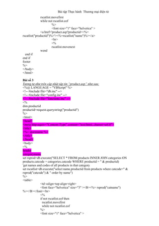Bài tập Thực hành Thương mại điện tử
rscatlist.movefirst
while not rscatlist.eof
%>
<font size="1" face="helvetica" >
<a href='product.asp?productid=<%=
rscatlist("productid")%>'><%=rscatlist("name")%></a>
<br>
<%
rscatlist.movenext
wend
end if
end if
footer
%>
</body>
</html>
Bài số 3
Tương tự như trên cập nhật tập tin “product.asp” như sau:
<%@ LANGUAGE = "VBScript" %>
<!-- #include file="db.inc" -->
<!-- #include file="config.inc" -->
<!-- #include file="functions.inc" -->
<%
dim productid
productid=request.querystring("productid")
%>
<html>
<head>
<meta http-equiv="Content-Type" content="text/html; charset=utf-8">
<title>
<%= storename %>
</title>
</head>
<body>
<%
header
categorymenu
set rsprod=db.execute("SELECT * FROM products INNER JOIN categories ON
products.catcode = categories.catcode WHERE productid = " & productid)
'get names and codes of all products in that category
set rscatlist=db.execute("select name,productid from products where catcode=" &
rsprod("catcode") & " order by name")
%>
<table>
<td valign=top align=right>
<font face="helvetica" size="3" ><B><%= rsprod("catname")
%></B></font><br>
<%
if not rscatlist.eof then
rscatlist.movefirst
while not rscatlist.eof
%>
<font size="1" face="helvetica" >
 